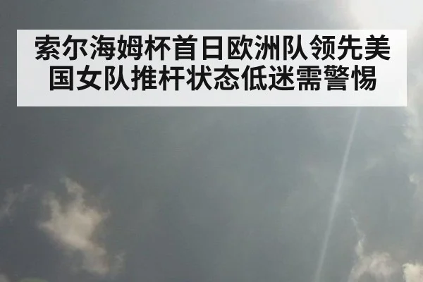 索尔海姆杯首日欧洲队领先美国女队推杆状态低迷需警惕